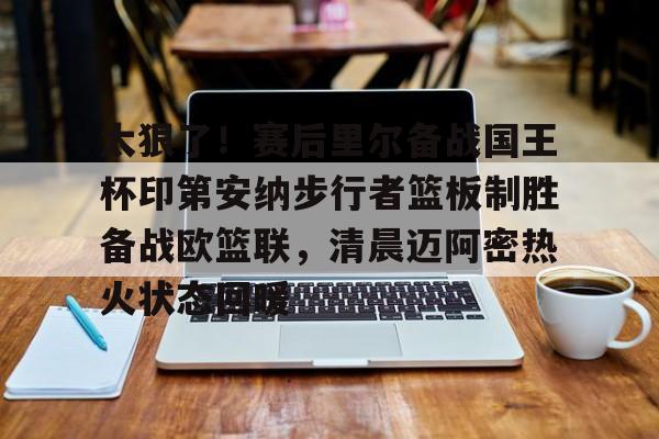 星空体育app-太狠了！赛后里尔备战国王杯印第安纳步行者篮板制胜备战欧篮联，清晨迈阿密热火状态回暖(凯尔特人领跑湖人跌出第一梯队)