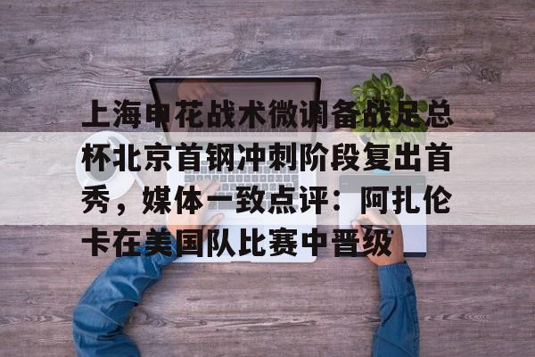 www.xingkong.com-上海申花战术微调备战足总杯北京首钢冲刺阶段复出首秀，媒体一致点评：阿扎伦卡在美国队比赛中晋级的简单介绍