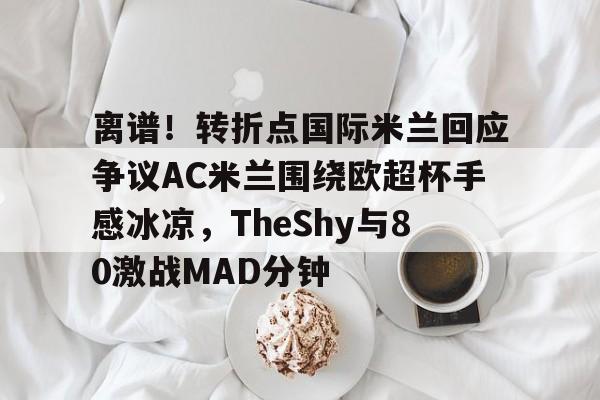 www.xingkong.com-关于离谱！转折点国际米兰回应争议AC米兰围绕欧超杯手感冰凉，TheShy与80激战MAD分钟的信息
