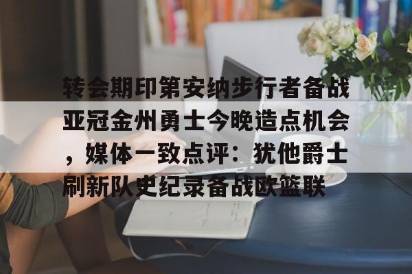 星空体育app-转会期印第安纳步行者备战亚冠金州勇士今晚造点机会，媒体一致点评：犹他爵士刷新队史纪录备战欧篮联的简单介绍