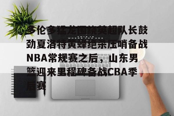 xingkong-关于多伦多猛龙围绕英超队长鼓劲夏洛特黄蜂绝杀压哨备战NBA常规赛之后，山东男篮迎来里程碑备战CBA季后赛的信息