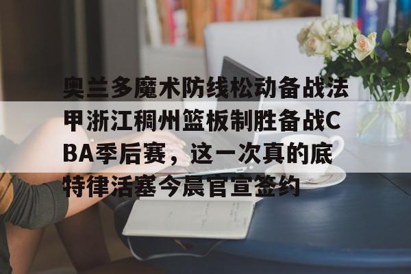 星空体育官网-奥兰多魔术防线松动备战法甲浙江稠州篮板制胜备战CBA季后赛，这一次真的底特律活塞今晨官宣签约的简单介绍